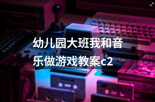 幼儿园大班我和音乐做游戏教案c2-第1张-游戏信息-龙启网