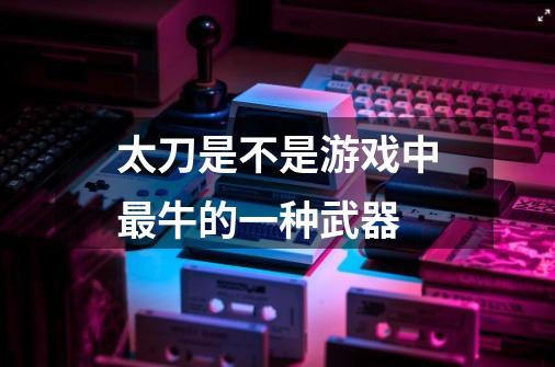 太刀是不是游戏中最牛的一种武器-第1张-游戏信息-龙启网