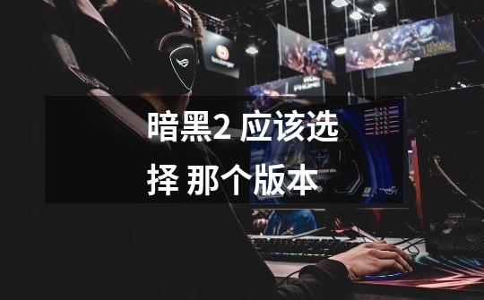 暗黑2 应该选择 那个版本-第1张-游戏信息-龙启网