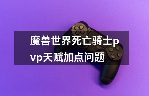 魔兽世界死亡骑士pvp天赋加点问题-第1张-游戏信息-龙启网