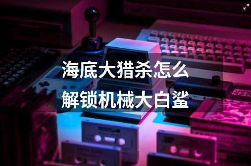 海底大猎杀怎么解锁机械大白鲨-第1张-游戏信息-龙启网