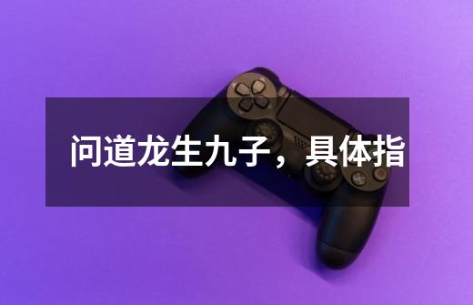 问道龙生九子,具体指-第1张-游戏信息-龙启网