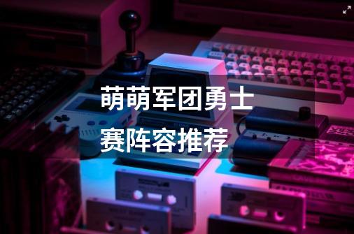 萌萌军团勇士赛阵容推荐-第1张-游戏信息-龙启网