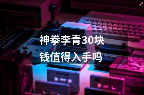 神拳李青30块钱值得入手吗-第1张-游戏信息-龙启网
