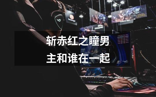 斩赤红之瞳男主和谁在一起-第1张-游戏信息-龙启网