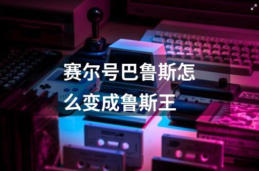 赛尔号巴鲁斯怎么变成鲁斯王-第1张-游戏信息-龙启网