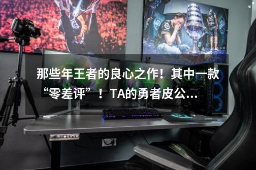 那些年王者的良心之作!其中一款“零差评”!TA的勇者皮公认经典-第1张-游戏信息-龙启网