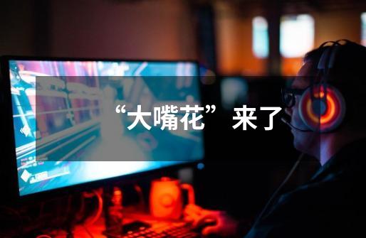 “大嘴花”来了-第1张-游戏信息-龙启网