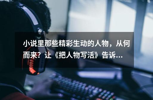 小说里那些精彩生动的人物,从何而来?让《把人物写活》告诉你-第1张-游戏信息-龙启网