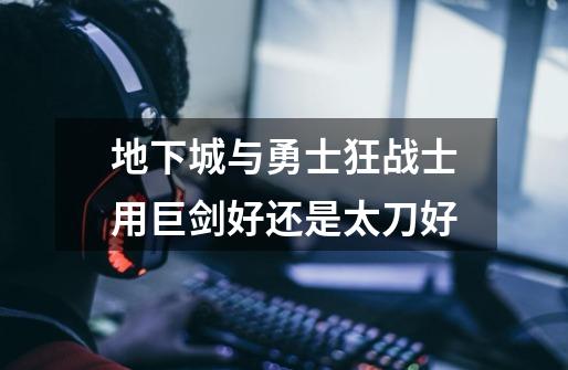 地下城与勇士狂战士用巨剑好还是太刀好-第1张-游戏信息-龙启网