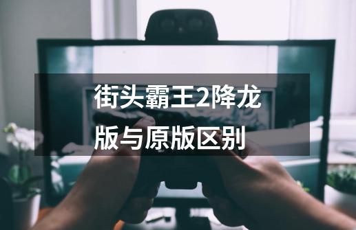 街头霸王2降龙版与原版区别-第1张-游戏信息-龙启网