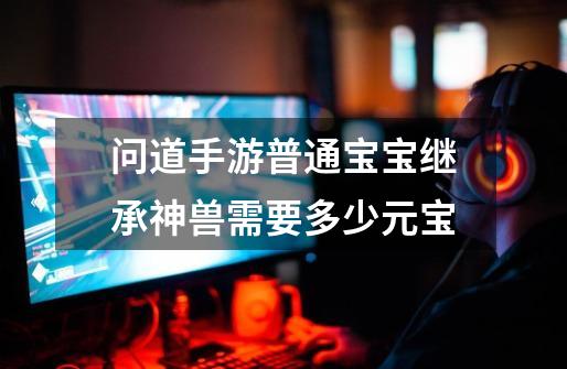 问道手游普通宝宝继承神兽需要多少元宝-第1张-游戏信息-龙启网