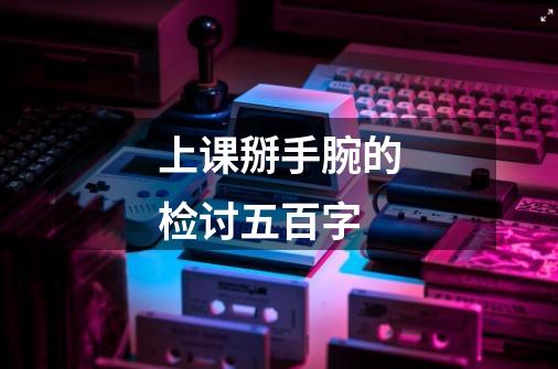 上课掰手腕的检讨五百字-第1张-游戏信息-龙启网