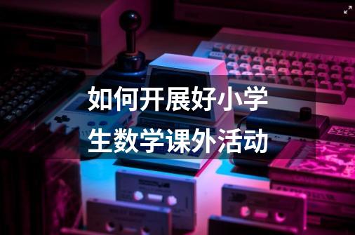 如何开展好小学生数学课外活动-第1张-游戏信息-龙启网