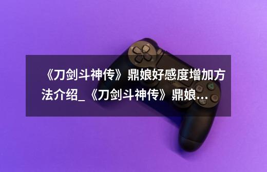 《刀剑斗神传》鼎娘好感度增加方法介绍_《刀剑斗神传》鼎娘好感度增加方法是什么-第1张-游戏信息-龙启网