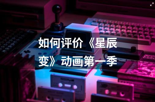 如何评价《星辰变》动画第一季-第1张-游戏信息-龙启网