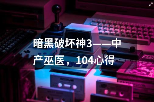 暗黑破坏神3——中产巫医,1.04心得-第1张-游戏信息-龙启网