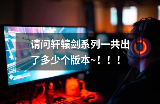 请问轩辕剑系列一共出了多少个版本~!!!-第1张-游戏信息-龙启网