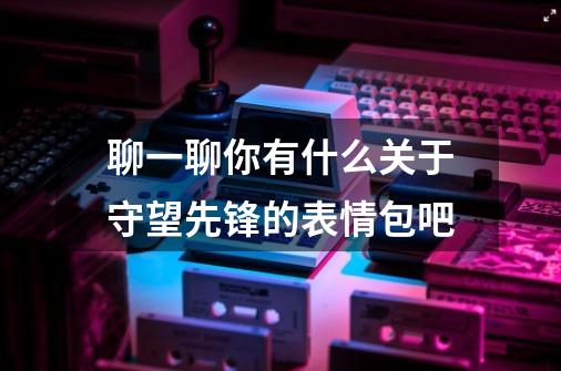 聊一聊你有什么关于守望先锋的表情包吧-第1张-游戏信息-龙启网