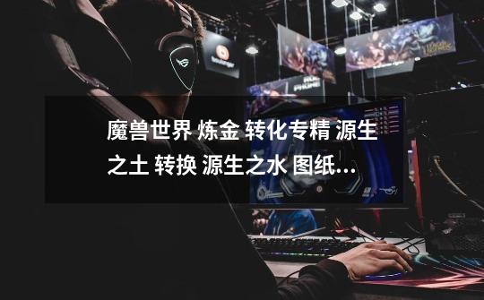 魔兽世界 炼金 转化专精 源生之土 转换 源生之水 图纸子在哪买??_源生之能图纸哪里买-第1张-游戏信息-龙启网