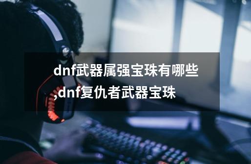 dnf武器属强宝珠有哪些,dnf复仇者武器宝珠-第1张-游戏信息-龙启网