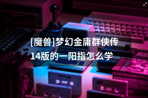 [魔兽]梦幻金庸群侠传1.4版的一阳指怎么学-第1张-游戏信息-龙启网