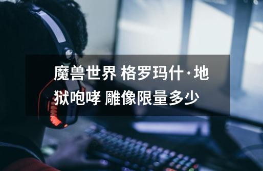 魔兽世界 格罗玛什·地狱咆哮 雕像限量多少-第1张-游戏信息-龙启网