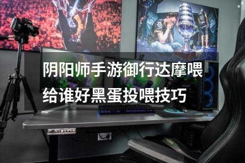 阴阳师手游御行达摩喂给谁好黑蛋投喂技巧-第1张-游戏信息-龙启网