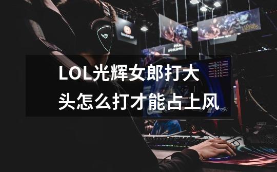 LOL光辉女郎打大头怎么打才能占上风-第1张-游戏信息-龙启网