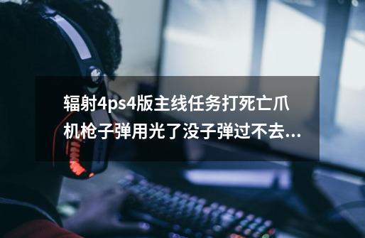 辐射4ps4版主线任务打死亡爪机枪子弹用光了没子弹过不去怎么办啊啊啊-第1张-游戏信息-龙启网