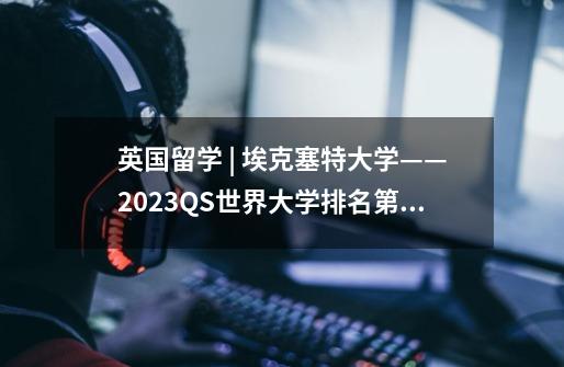 英国留学 | 埃克塞特大学——2023QS世界大学排名第163名-第1张-游戏信息-龙启网