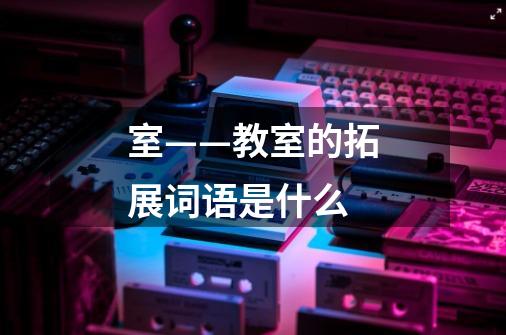 室——教室的拓展词语是什么-第1张-游戏信息-龙启网