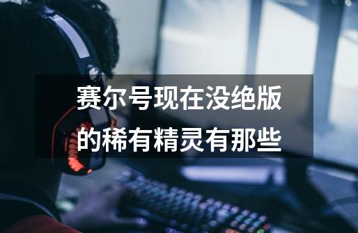 赛尔号现在没绝版的稀有精灵有那些-第1张-游戏信息-龙启网