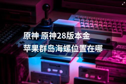原神 原神2.8版本金苹果群岛海螺位置在哪-第1张-游戏信息-龙启网