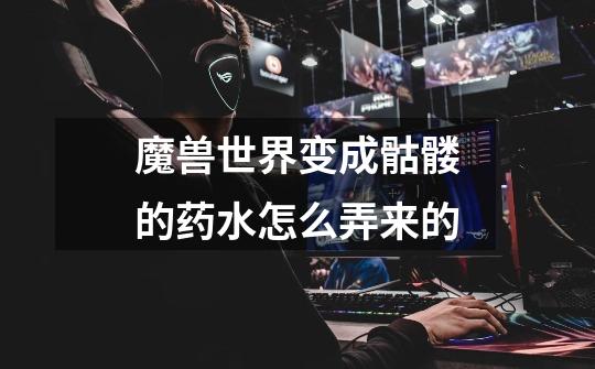 魔兽世界变成骷髅的药水怎么弄来的-第1张-游戏信息-龙启网