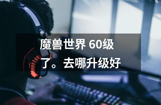 魔兽世界 60级了。去哪升级好-第1张-游戏信息-龙启网