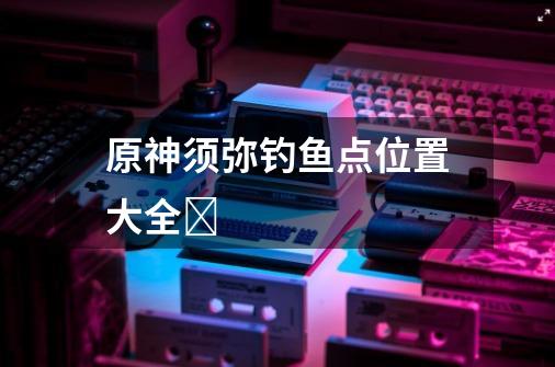 原神须弥钓鱼点位置大全-第1张-游戏信息-龙启网