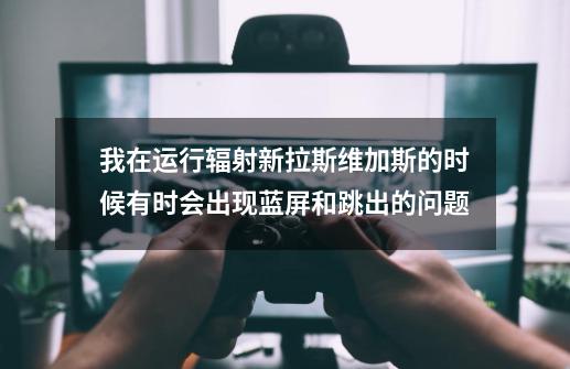 我在运行辐射新拉斯维加斯的时候有时会出现蓝屏和跳出的问题-第1张-游戏信息-龙启网