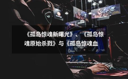 《孤岛惊魂新曙光》、《孤岛惊魂原始杀戮》与《孤岛惊魂血-第1张-游戏信息-龙启网