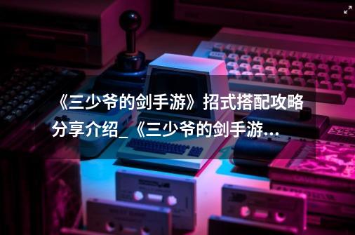 《三少爷的剑手游》招式搭配攻略分享介绍_《三少爷的剑手游》招式搭配攻略分享是什么-第1张-游戏信息-龙启网