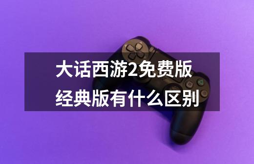 大话西游2免费版经典版有什么区别-第1张-游戏信息-龙启网