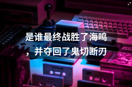 是谁最终战胜了海鸣,并夺回了鬼切断刃-第1张-游戏信息-龙启网