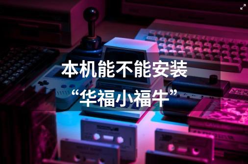本机能不能安装“华福小福牛”-第1张-游戏信息-龙启网