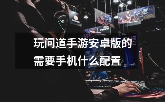 玩问道手游安卓版的需要手机什么配置-第1张-游戏信息-龙启网