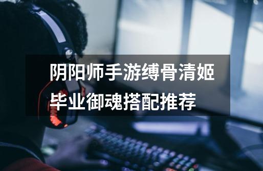 阴阳师手游缚骨清姬毕业御魂搭配推荐-第1张-游戏信息-龙启网