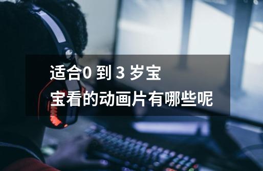 适合0 到 3 岁宝宝看的动画片有哪些呢-第1张-游戏信息-龙启网