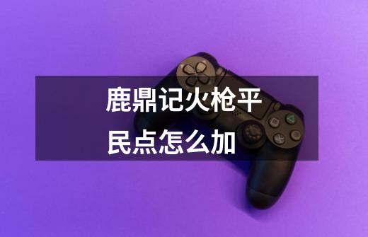 鹿鼎记火枪平民点怎么加-第1张-游戏信息-龙启网