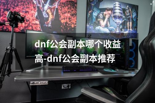 dnf公会副本哪个收益高-dnf公会副本推荐-第1张-游戏信息-龙启网