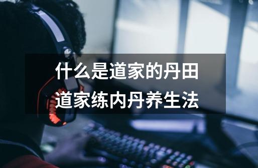 什么是道家的丹田 道家练内丹养生法-第1张-游戏信息-龙启网