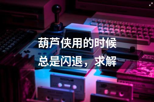 葫芦侠用的时候总是闪退，求解-第1张-游戏信息-龙启网
